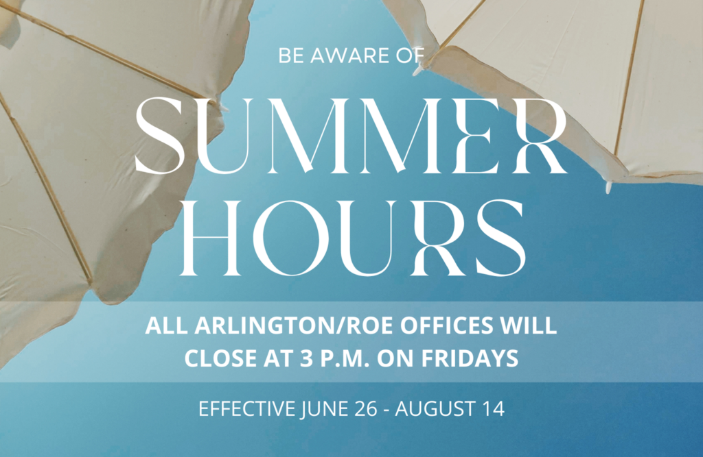 Effective June 26 through August 14, 2026, Arlington/Roe will observe summer hours. During this time frame, all Arlington/Roe offices will close at 3 p.m. local time on Fridays and will reopen at normal business hours on Mondays.